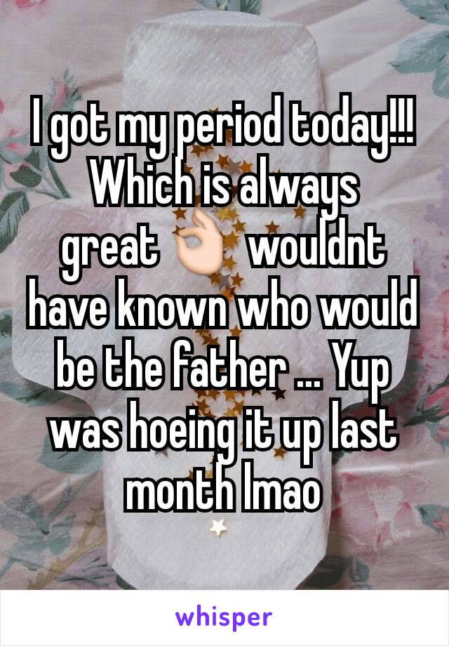 I got my period today!!! Which is always great👌 wouldnt have known who would be the father ... Yup was hoeing it up last month lmao