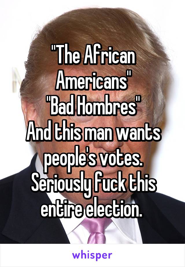 "The African Americans"
"Bad Hombres"
And this man wants people's votes. Seriously fuck this entire election. 