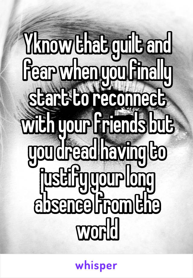 Yknow that guilt and fear when you finally start to reconnect with your friends but you dread having to justify your long absence from the world