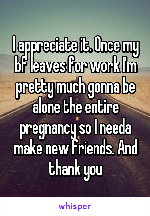 I appreciate it. Once my bf leaves for work I'm pretty much gonna be alone the entire pregnancy so I needa make new friends. And thank you