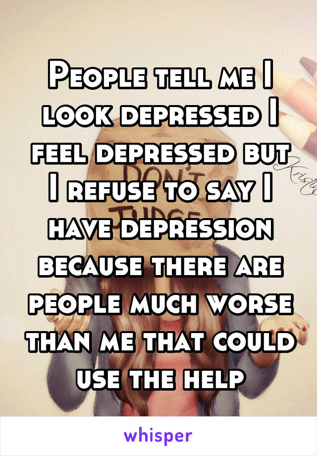 People tell me I look depressed I feel depressed but I refuse to say I have depression because there are people much worse than me that could use the help