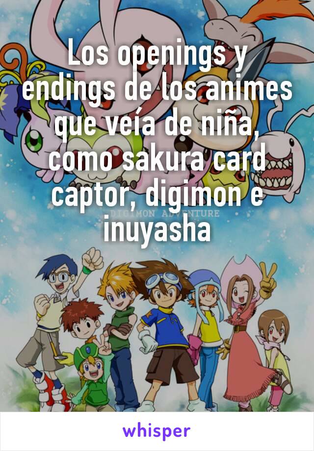 Los openings y endings de los animes que veía de niña, como sakura card captor, digimon e inuyasha
