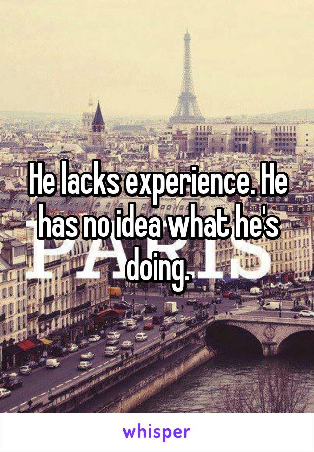 He lacks experience. He has no idea what he's doing.