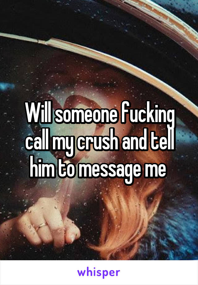 Will someone fucking call my crush and tell him to message me 