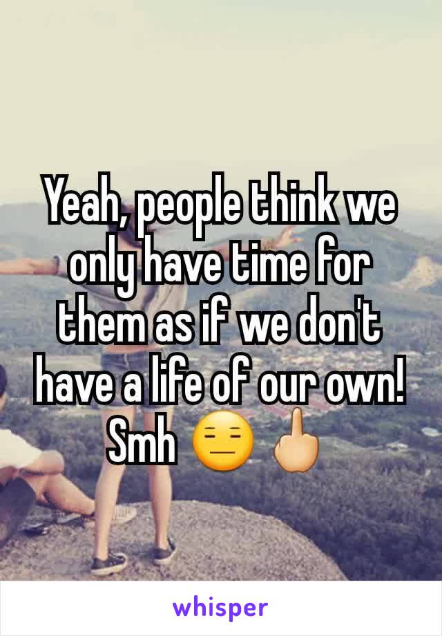 Yeah, people think we only have time for them as if we don't have a life of our own! Smh 😑🖕