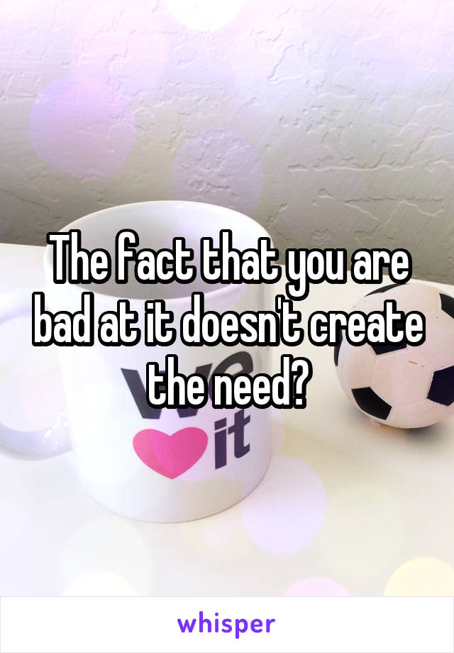 The fact that you are bad at it doesn't create the need?