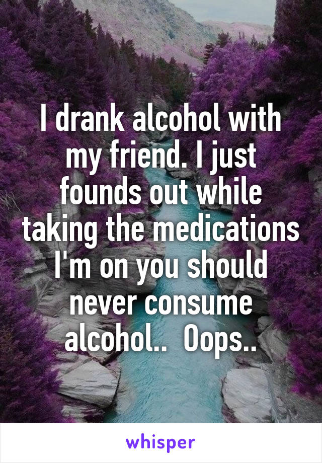 I drank alcohol with my friend. I just founds out while taking the medications I'm on you should never consume alcohol..  Oops..