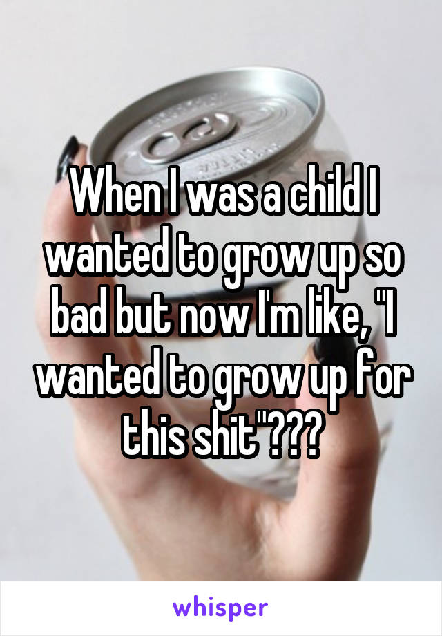 When I was a child I wanted to grow up so bad but now I'm like, "I wanted to grow up for this shit"???