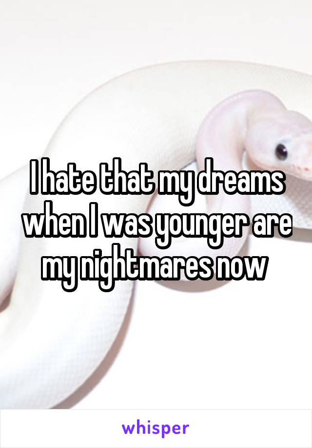 I hate that my dreams when I was younger are my nightmares now 