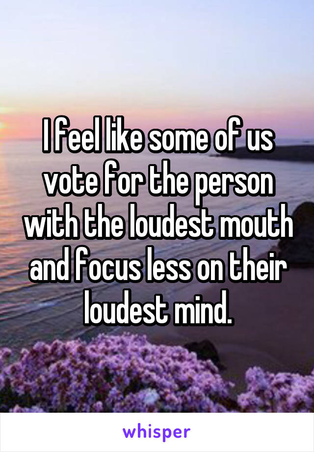 I feel like some of us vote for the person with the loudest mouth and focus less on their loudest mind.