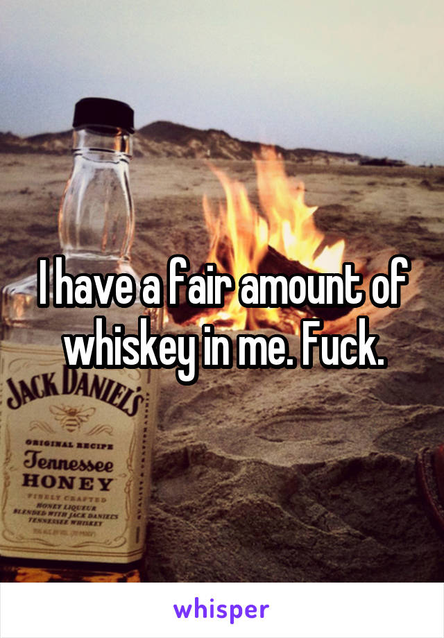 I have a fair amount of whiskey in me. Fuck.