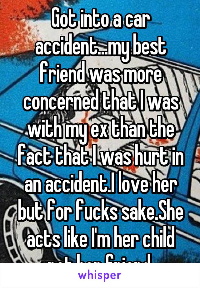 Got into a car accident...my best friend was more concerned that I was with my ex than the fact that I was hurt in an accident.I love her but for fucks sake.She acts like I'm her child not her friend.