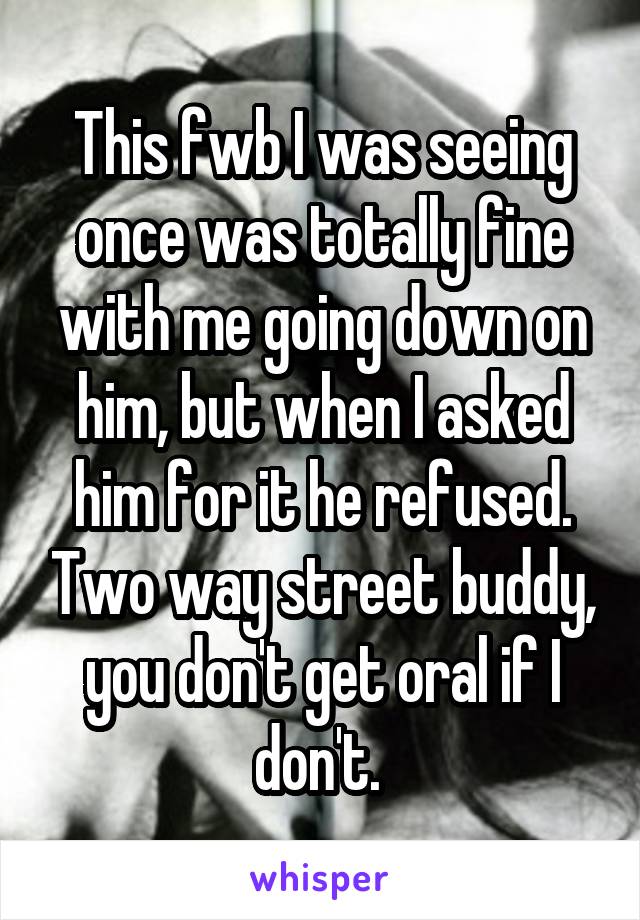 This fwb I was seeing once was totally fine with me going down on him, but when I asked him for it he refused. Two way street buddy, you don't get oral if I don't. 