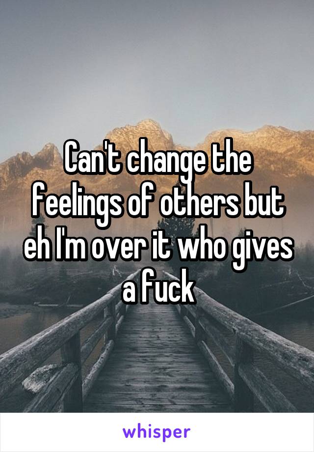 Can't change the feelings of others but eh I'm over it who gives a fuck