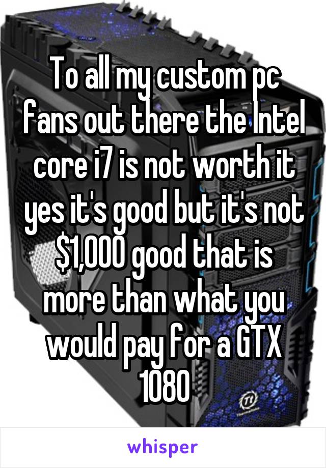 To all my custom pc fans out there the Intel core i7 is not worth it yes it's good but it's not $1,000 good that is more than what you would pay for a GTX 1080