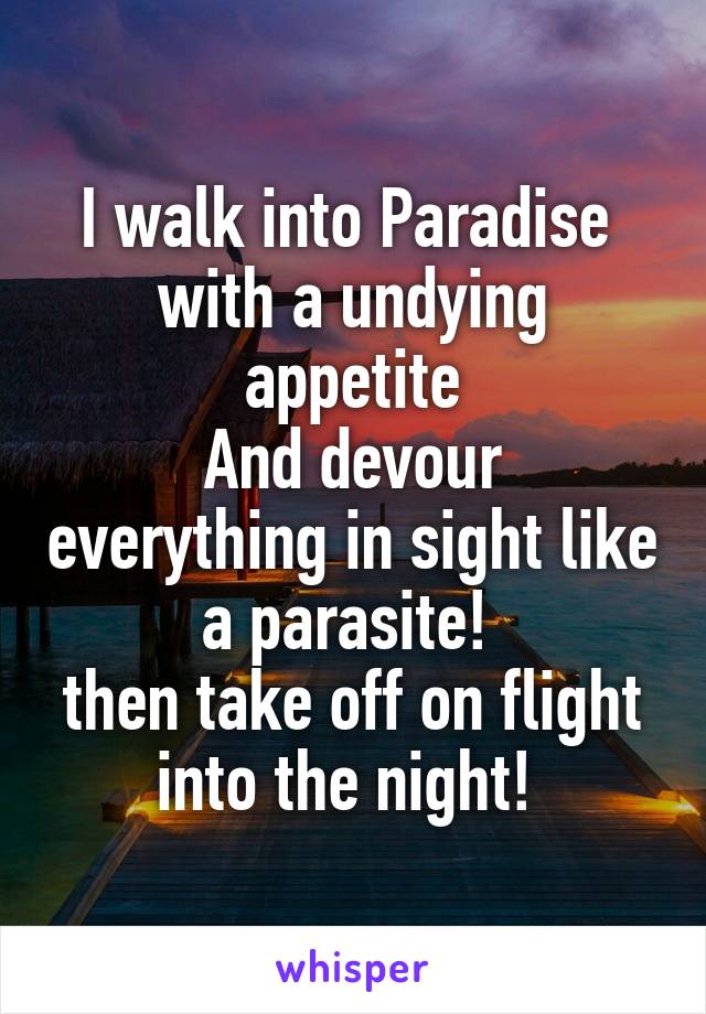 I walk into Paradise 
with a undying appetite
And devour everything in sight like a parasite! 
then take off on flight into the night! 