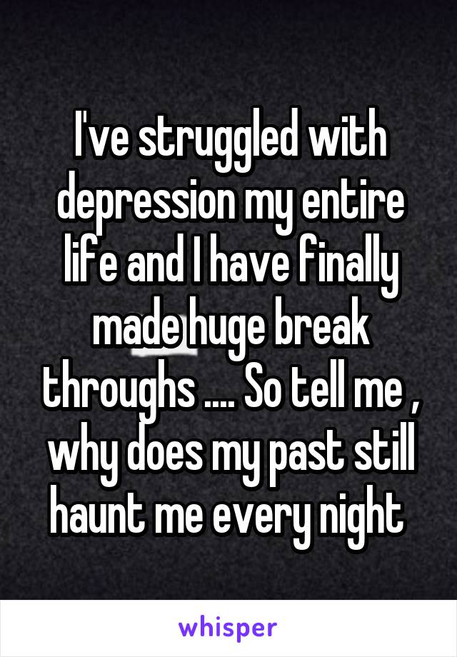 I've struggled with depression my entire life and I have finally made huge break throughs .... So tell me , why does my past still haunt me every night 