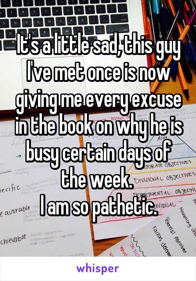 It's a little sad, this guy I've met once is now giving me every excuse in the book on why he is busy certain days of the week. 
I am so pathetic.
