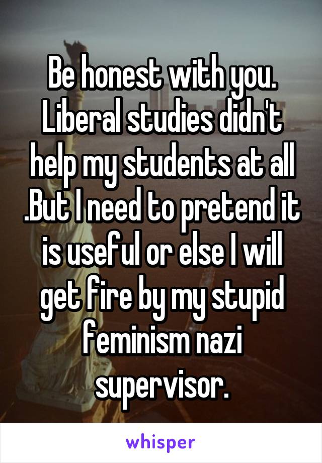 Be honest with you. Liberal studies didn't help my students at all .But I need to pretend it is useful or else I will get fire by my stupid feminism nazi supervisor.