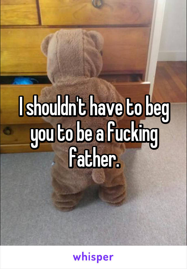 I shouldn't have to beg you to be a fucking father.