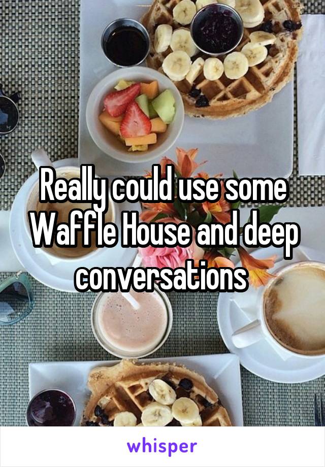 Really could use some Waffle House and deep conversations 