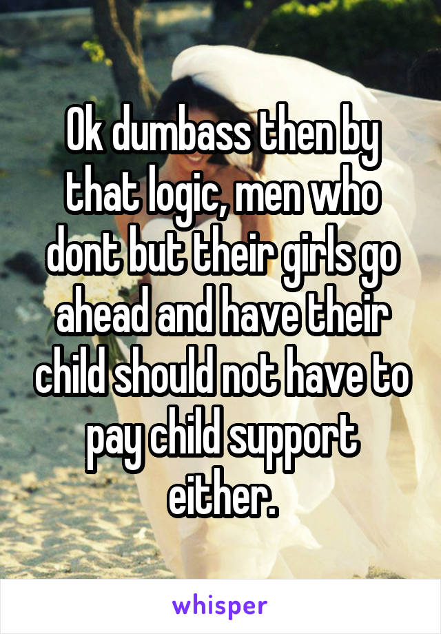 Ok dumbass then by that logic, men who dont but their girls go ahead and have their child should not have to pay child support either.