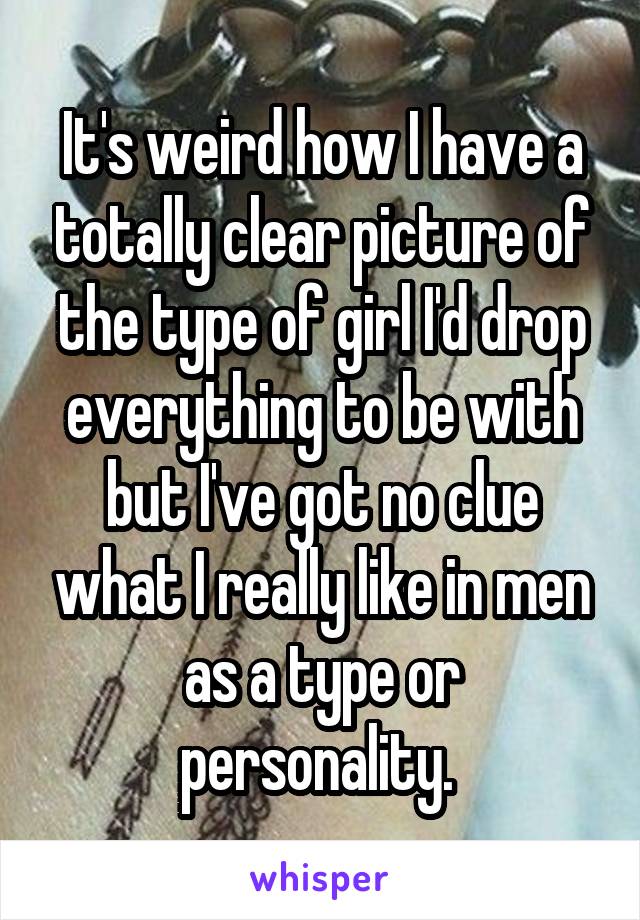 It's weird how I have a totally clear picture of the type of girl I'd drop everything to be with but I've got no clue what I really like in men as a type or personality. 