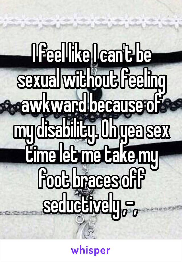 I feel like I can't be sexual without feeling awkward because of my disability. Oh yea sex time let me take my foot braces off seductively ,-, 
