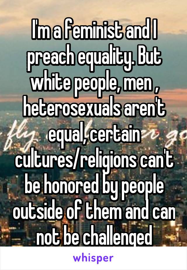 I'm a feminist and I preach equality. But white people, men , heterosexuals aren't equal, certain cultures/religions can't be honored by people outside of them and can not be challenged