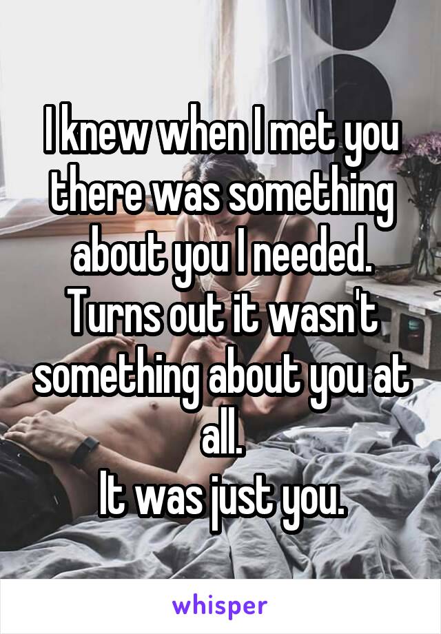 I knew when I met you there was something about you I needed.
Turns out it wasn't something about you at all.
It was just you.