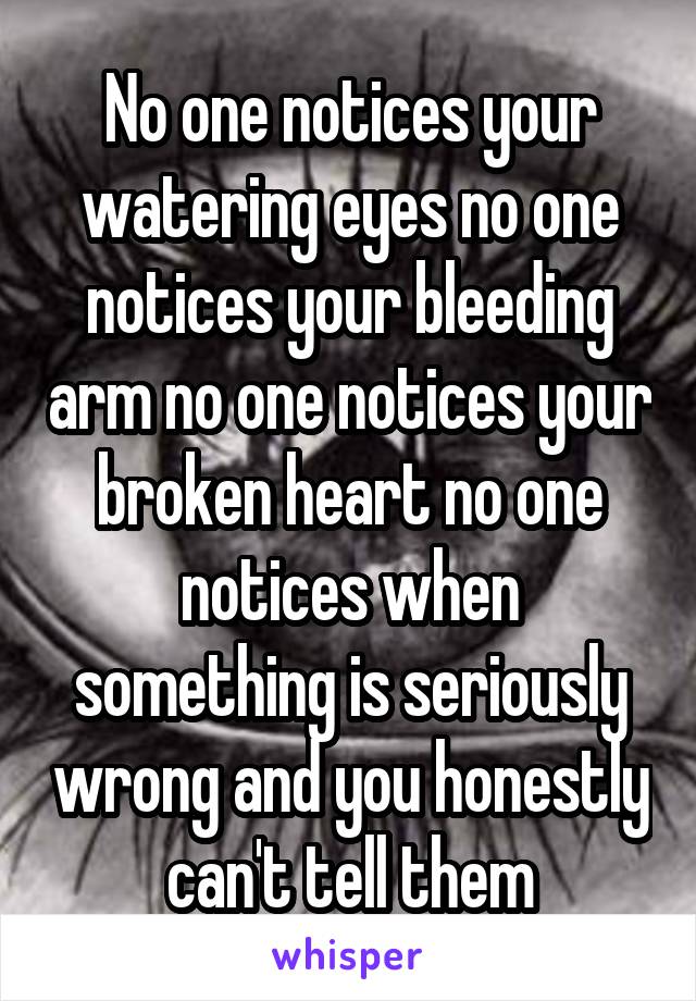 No one notices your watering eyes no one notices your bleeding arm no one notices your broken heart no one notices when something is seriously wrong and you honestly can't tell them