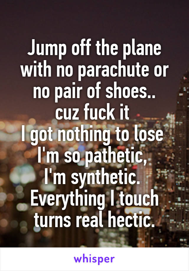 Jump off the plane with no parachute or no pair of shoes..
cuz fuck it 
I got nothing to lose 
I'm so pathetic, 
I'm synthetic. 
Everything I touch turns real hectic.