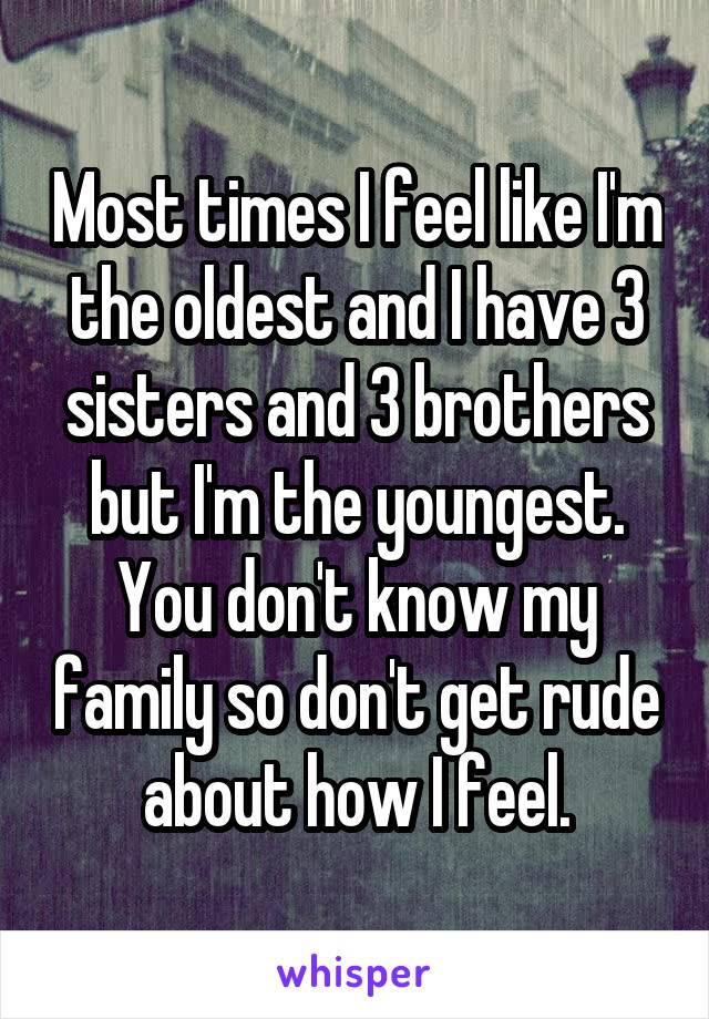 Most times I feel like I'm the oldest and I have 3 sisters and 3 brothers but I'm the youngest. You don't know my family so don't get rude about how I feel.