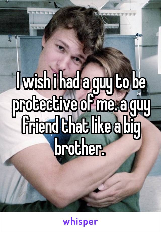 I wish i had a guy to be protective of me. a guy friend that like a big brother. 