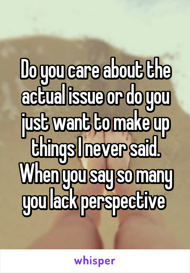 Do you care about the actual issue or do you just want to make up things I never said. When you say so many you lack perspective 