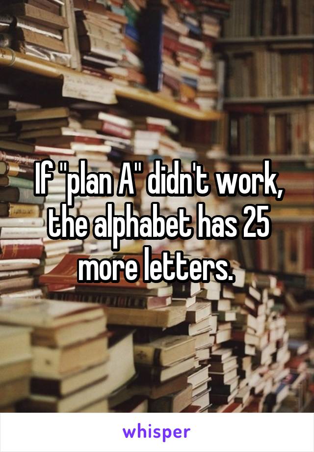 If "plan A" didn't work, the alphabet has 25 more letters. 