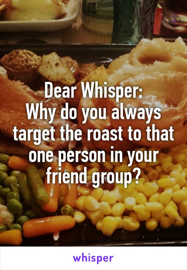 Dear Whisper:
Why do you always target the roast to that one person in your friend group?