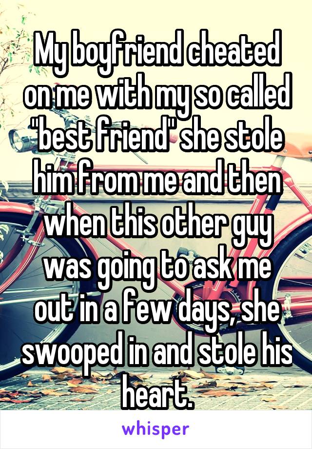 My boyfriend cheated on me with my so called "best friend" she stole him from me and then when this other guy was going to ask me out in a few days, she swooped in and stole his heart.