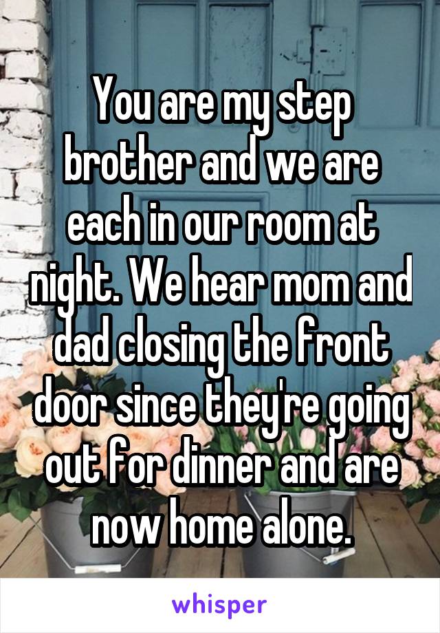 You are my step brother and we are each in our room at night. We hear mom and dad closing the front door since they're going out for dinner and are now home alone.