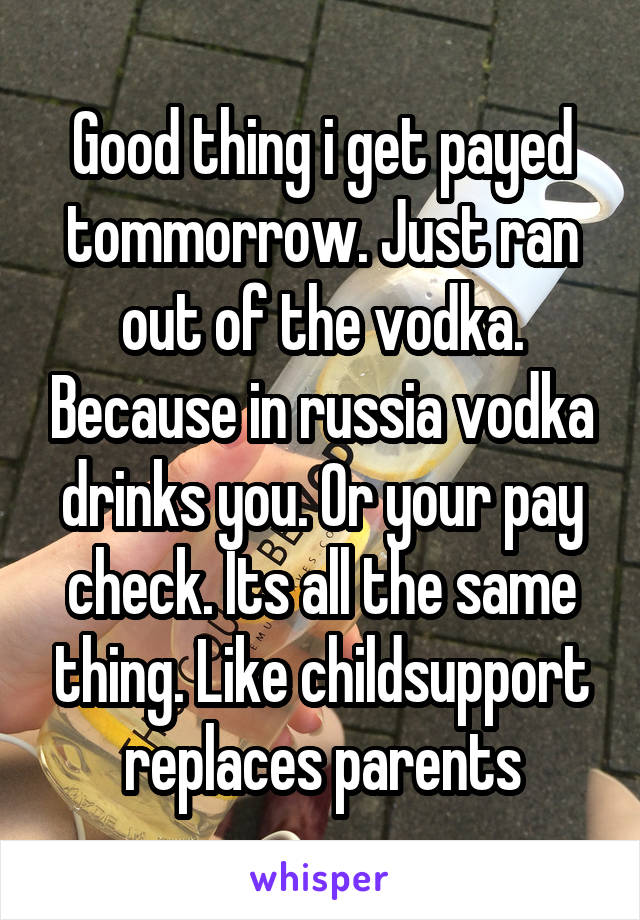 Good thing i get payed tommorrow. Just ran out of the vodka. Because in russia vodka drinks you. Or your pay check. Its all the same thing. Like childsupport replaces parents