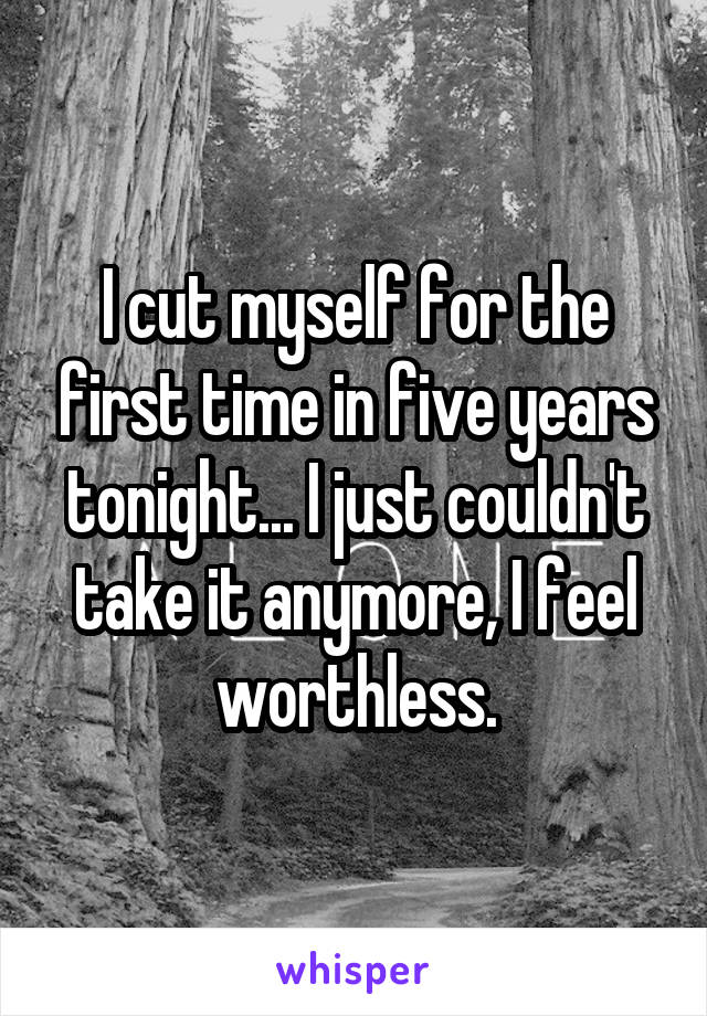 I cut myself for the first time in five years tonight... I just couldn't take it anymore, I feel worthless.