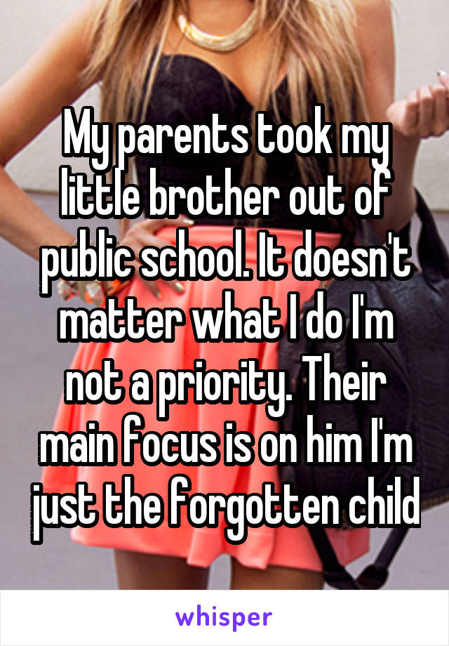 My parents took my little brother out of public school. It doesn't matter what I do I'm not a priority. Their main focus is on him I'm just the forgotten child