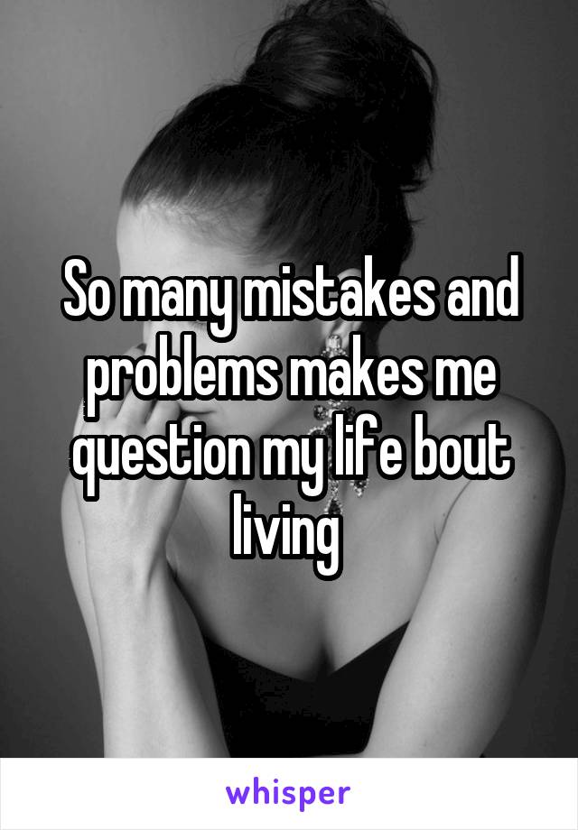 So many mistakes and problems makes me question my life bout living 