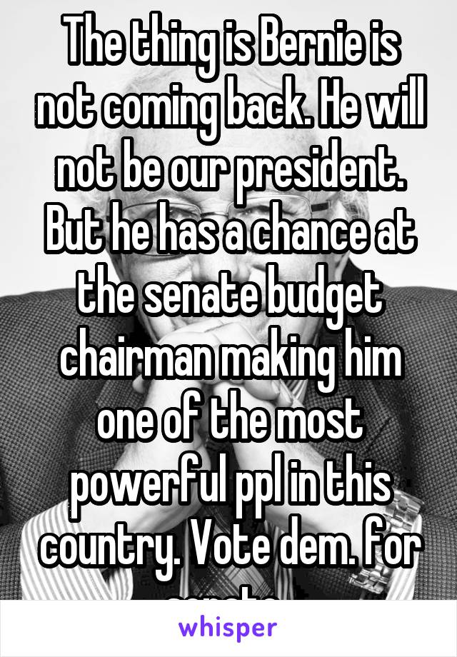 The thing is Bernie is not coming back. He will not be our president. But he has a chance at the senate budget chairman making him one of the most powerful ppl in this country. Vote dem. for senate. 