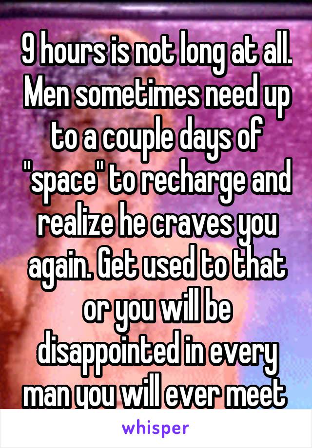 9 hours is not long at all. Men sometimes need up to a couple days of "space" to recharge and realize he craves you again. Get used to that or you will be disappointed in every man you will ever meet 