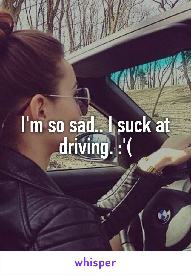 I'm so sad.. I suck at driving. :'(