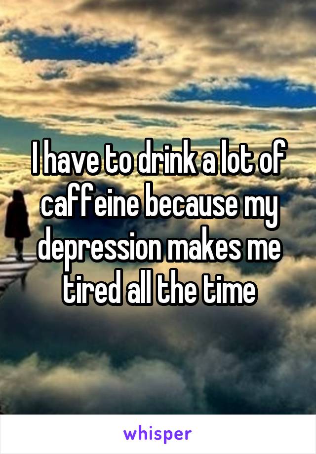 I have to drink a lot of caffeine because my depression makes me tired all the time