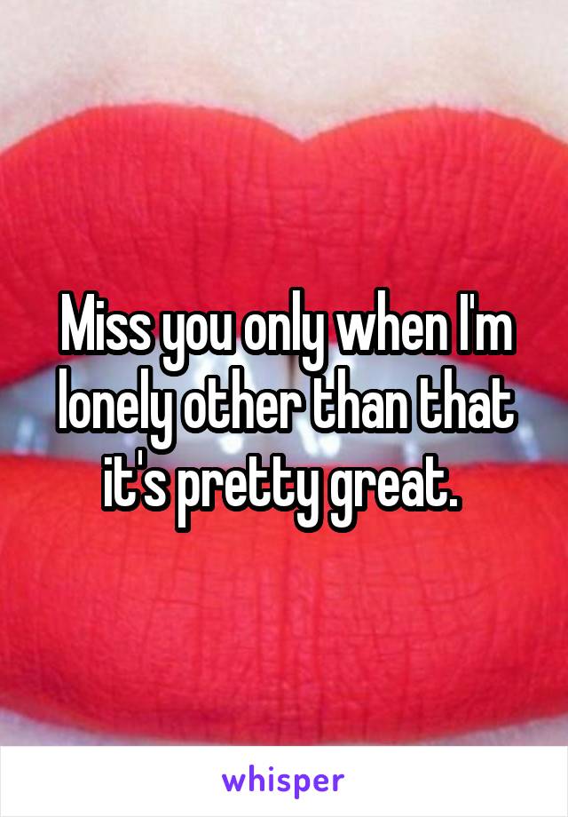 Miss you only when I'm lonely other than that it's pretty great. 