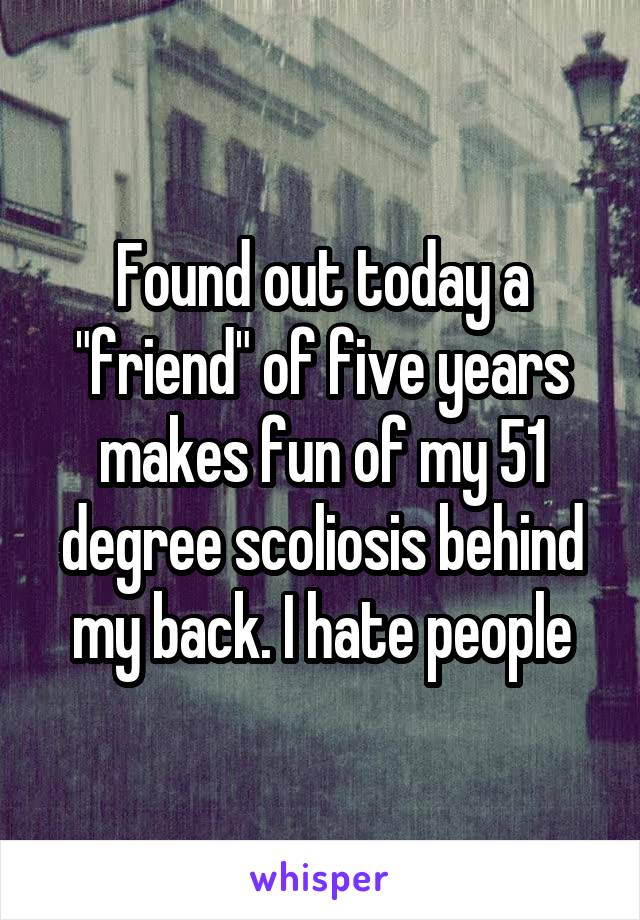 Found out today a "friend" of five years makes fun of my 51 degree scoliosis behind my back. I hate people