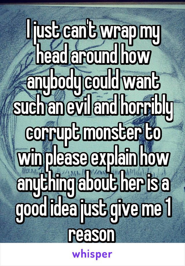 I just can't wrap my head around how anybody could want such an evil and horribly corrupt monster to win please explain how anything about her is a good idea just give me 1 reason 